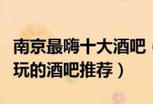 南京最嗨十大酒吧（南京蹦迪酒吧排名南京好玩的酒吧推荐）