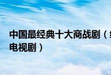 中国最经典十大商战剧（经商必看电视剧盘点最好看的商战电视剧）