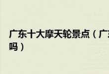 广东十大摩天轮景点（广东有摩天轮的地方想要一起转圈圈吗）