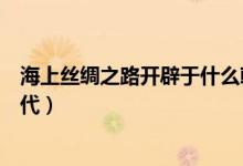 海上丝绸之路开辟于什么朝代（海上丝绸之路开辟于哪个朝代）