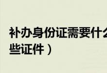 补办身份证需要什么证件（补办身份证需要哪些证件）