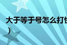 大于等于号怎么打快捷键（大于等于号怎么打）