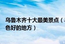 乌鲁木齐十大最美景点（乌鲁木齐最美旅游景点乌鲁木齐景色好的地方）