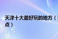 天津十大最好玩的地方（天津哪里最好玩天津好玩的旅游景点）