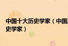 中国十大历史学家（中国历史上的十大历史学家中国著名历史学家）