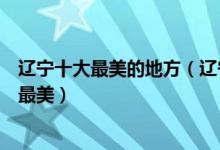 辽宁十大最美的地方（辽宁十大最美景点辽宁什么旅游景点最美）
