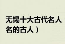 无锡十大古代名人（无锡著名古代人物无锡有名的古人）