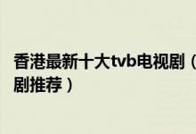 香港最新十大tvb电视剧（最新热门港剧有哪些tvb最新电视剧推荐）