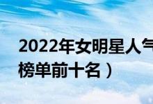 2022年女明星人气排行榜（中国女明星人气榜单前十名）