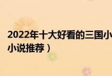2022年十大好看的三国小说（十大三国小说排行榜穿越三国小说推荐）