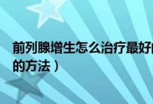 前列腺增生怎么治疗最好的方法（前列腺增生怎么治疗最好的方法）