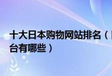 十大日本购物网站排名（日本代购网站推荐日本网上购物平台有哪些）