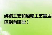 纬编工艺和经编工艺最主要的区别是什么（经编和纬编直观区别有哪些）