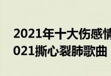 2021年十大伤感情歌（2021最火伤感情歌2021撕心裂肺歌曲）