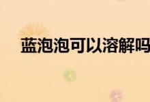 蓝泡泡可以溶解吗（蓝泡泡能不能溶解）