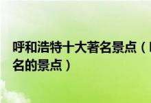 呼和浩特十大著名景点（呼和浩特著名旅游景点呼和浩特有名的景点）
