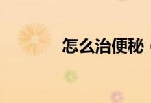 怎么治便秘（如何治疗便秘）