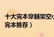十大完本穿越架空小说（好看的穿越架空小说完本推荐）