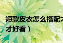 短款皮衣怎么搭配才好看（短款皮衣如何搭配才好看）