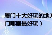 厦门十大好玩的地方（厦门好玩的旅游景点厦门哪里最好玩）