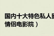 国内十大特色私人影院（私人小影院推荐私人情侣电影院）