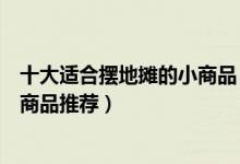 十大适合摆地摊的小商品（摆摊卖什么成本低又赚钱摆地摊商品推荐）