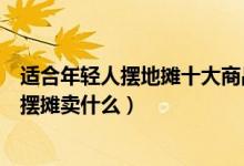 适合年轻人摆地摊十大商品（年轻人适合摆什么地摊年轻人摆摊卖什么）