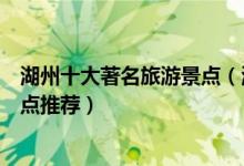 湖州十大著名旅游景点（湖州有什么著名景点湖州有名的景点推荐）