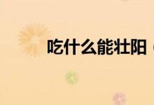吃什么能壮阳（壮阳的食物简述）