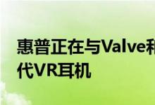惠普正在与Valve和Microsoft合作开发下一代VR耳机