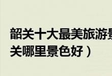 韶关十大最美旅游景点（韶关风景美的地方韶关哪里景色好）