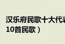 汉乐府民歌十大代表作品（汉乐府中最经典的10首民歌）