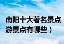 南阳十大著名景点（南阳旅游景区推荐南阳旅游景点有哪些）