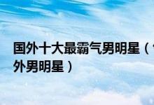 国外十大最霸气男明星（气场强大的外国帅哥最有气场的国外男明星）