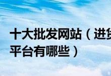 十大批发网站（进货批发网站哪个好批发进货平台有哪些）