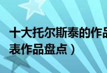 十大托尔斯泰的作品盘点（列夫托尔斯泰的代表作品盘点）