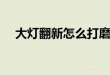 大灯翻新怎么打磨（大灯翻新打磨方法）