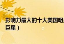 影响力最大的十大美国明星排行榜（美国巨星排名美国超级巨星）