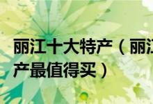 丽江十大特产（丽江特产有哪些丽江有什么特产最值得买）