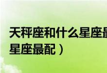 天秤座和什么星座最配做闺蜜（天秤座和什么星座最配）