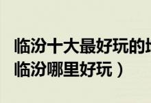 临汾十大最好玩的地方（临汾好玩的景点排名临汾哪里好玩）