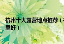 杭州十大露营地点推荐（杭州户外露营基地杭州免费野营哪里好）