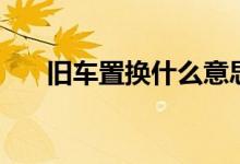 旧车置换什么意思（旧车置换指什么）
