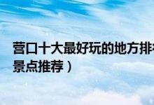 营口十大最好玩的地方排行榜（营口好玩的地方营口好玩的景点推荐）