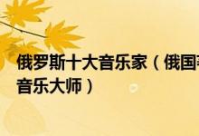 俄罗斯十大音乐家（俄国著名的作曲家有哪些公认的俄罗斯音乐大师）