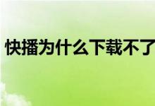 快播为什么下载不了（快播播放不了怎么办）