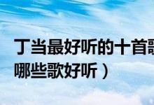 丁当最好听的十首歌（丁当好听的歌排名丁当哪些歌好听）