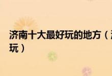 济南十大最好玩的地方（济南好玩的景点有哪些济南哪里好玩）