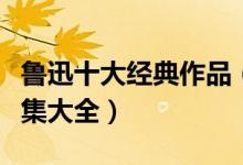鲁迅十大经典作品（鲁迅作品有哪些鲁迅小说集大全）