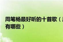 周笔畅最好听的十首歌（周笔畅歌曲前十名周笔畅好听的歌有哪些）